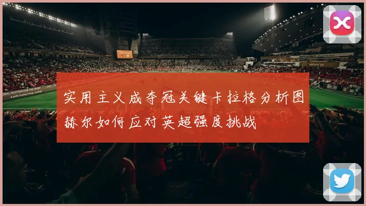 实用主义成夺冠关键卡拉格分析图赫尔如何应对英超强度挑战
