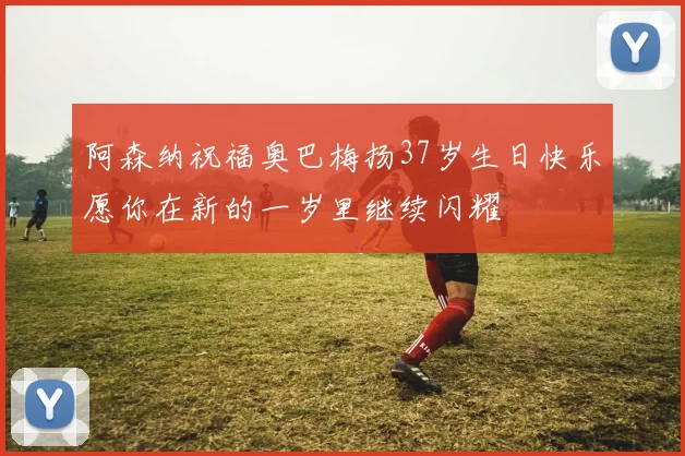 阿森纳祝福奥巴梅扬37岁生日快乐愿你在新的一岁里继续闪耀