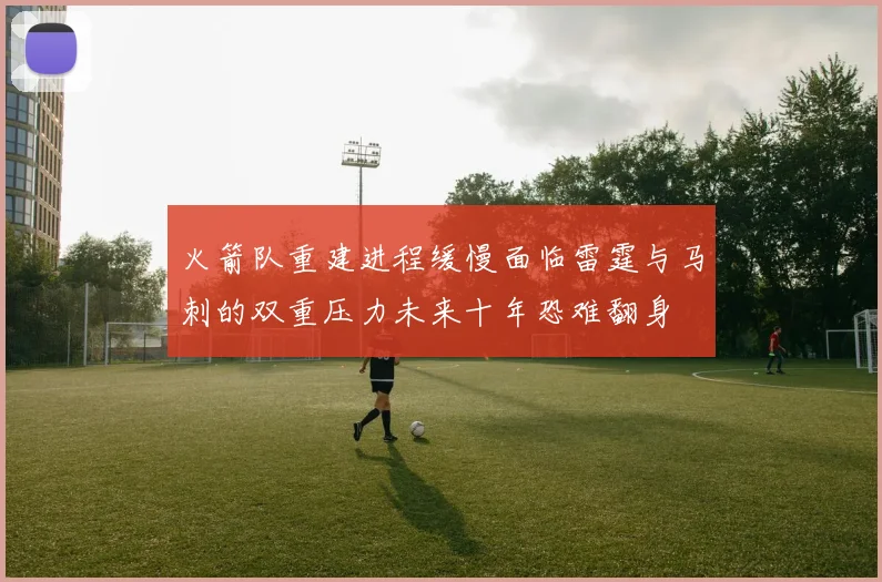 火箭队重建进程缓慢面临雷霆与马刺的双重压力未来十年恐难翻身
