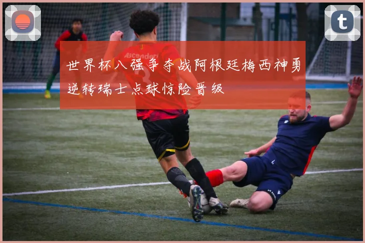 世界杯八强争夺战阿根廷梅西神勇逆转瑞士点球惊险晋级