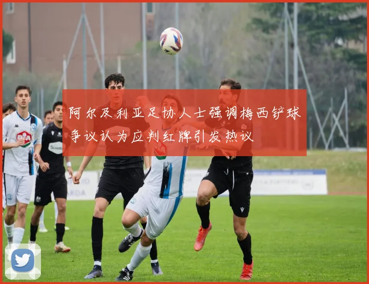 阿尔及利亚足协人士强调梅西铲球争议认为应判红牌引发热议