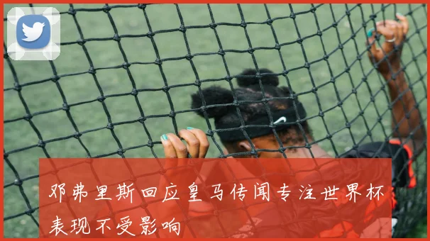 邓弗里斯回应皇马传闻专注世界杯表现不受影响