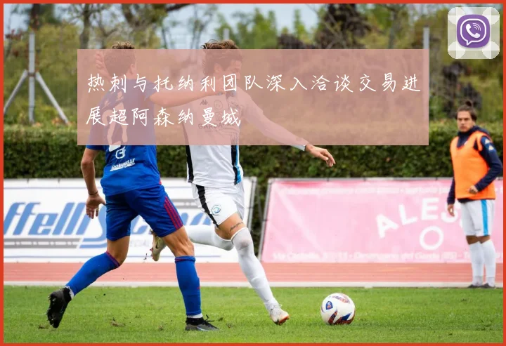热刺与托纳利团队深入洽谈交易进展超阿森纳曼城