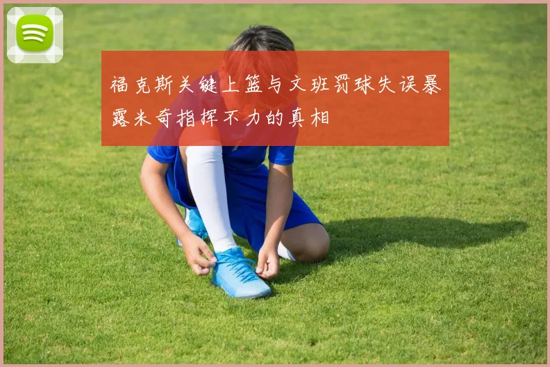 福克斯关键上篮与文班罚球失误暴露米奇指挥不力的真相