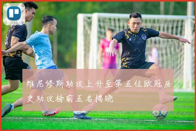 维尼修斯助攻上升至第五位欧冠历史助攻榜前五名揭晓