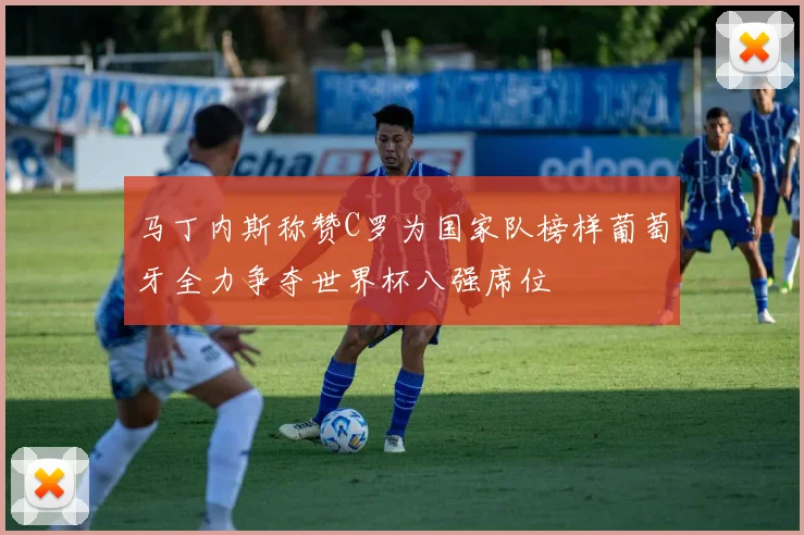 马丁内斯称赞C罗为国家队榜样葡萄牙全力争夺世界杯八强席位