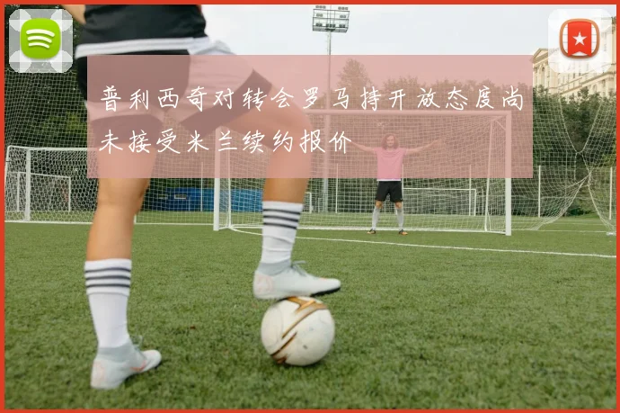 普利西奇对转会罗马持开放态度尚未接受米兰续约报价