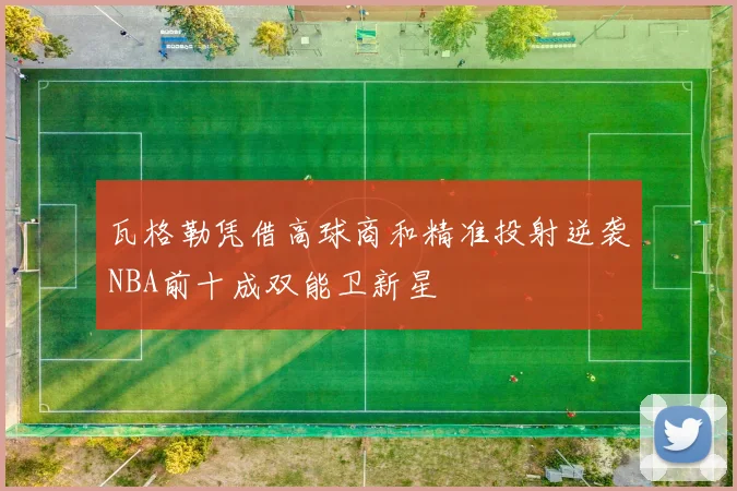 瓦格勒凭借高球商和精准投射逆袭NBA前十成双能卫新星