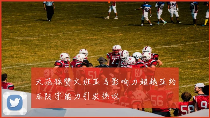 大范称赞文班亚马影响力超越亚约东防守能力引发热议