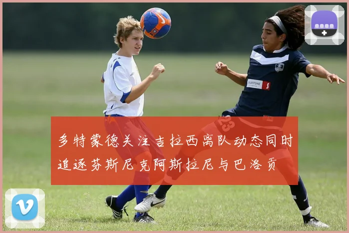 多特蒙德关注吉拉西离队动态同时追逐芬斯尼克阿斯拉尼与巴洛贡