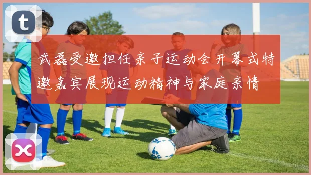武磊受邀担任亲子运动会开幕式特邀嘉宾展现运动精神与家庭亲情