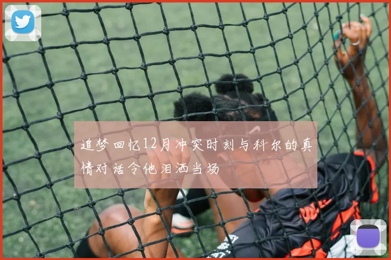 追梦回忆12月冲突时刻与科尔的真情对话令他泪洒当场