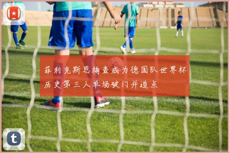 菲利克斯恩梅查成为德国队世界杯历史第三人单场破门并造点