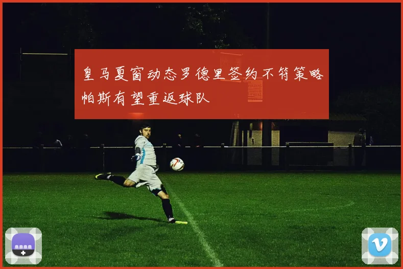 皇马夏窗动态罗德里签约不符策略帕斯有望重返球队