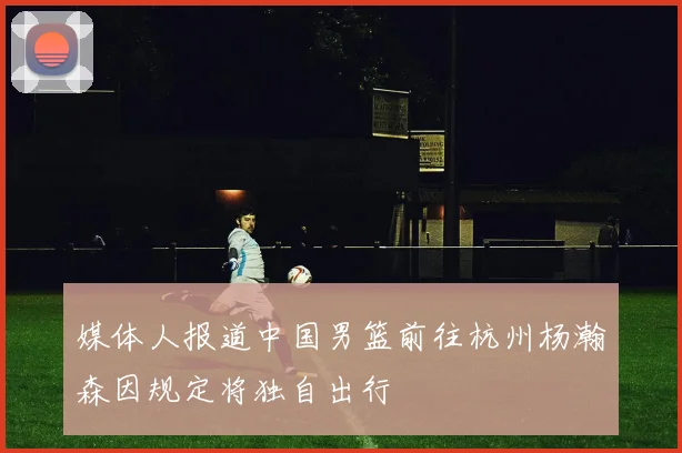媒体人报道中国男篮前往杭州杨瀚森因规定将独自出行