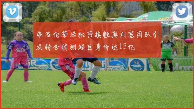 弗洛伦蒂诺秘密接触奥利塞团队引发转会猜测超巨身价达15亿