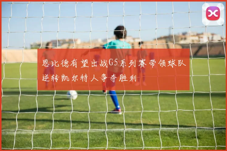 恩比德有望出战G5系列赛带领球队逆转凯尔特人争夺胜利