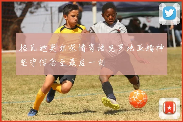 格瓦迪奥尔深情寄语克罗地亚精神坚守信念至最后一刻