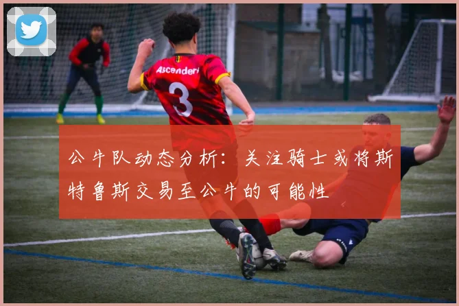 公牛队动态分析：关注骑士或将斯特鲁斯交易至公牛的可能性