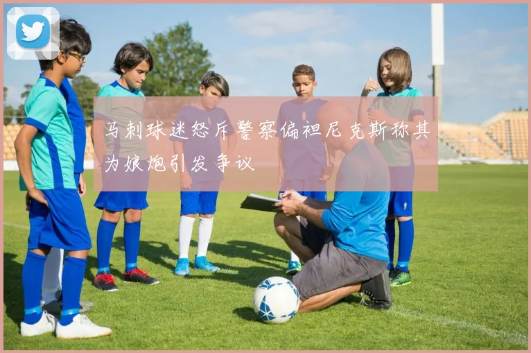 马刺球迷怒斥警察偏袒尼克斯称其为娘炮引发争议