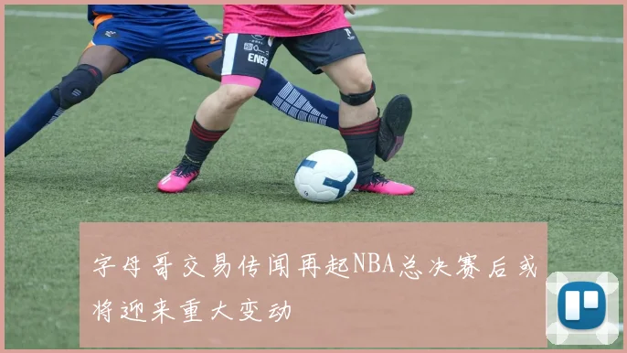 字母哥交易传闻再起NBA总决赛后或将迎来重大变动
