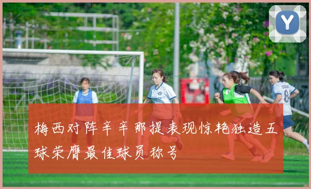 梅西对阵辛辛那提表现惊艳独造五球荣膺最佳球员称号