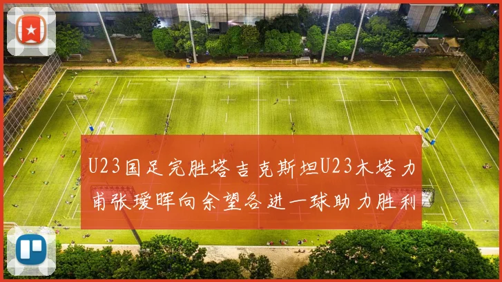 U23国足完胜塔吉克斯坦U23木塔力甫张瑷晖向余望各进一球助力胜利