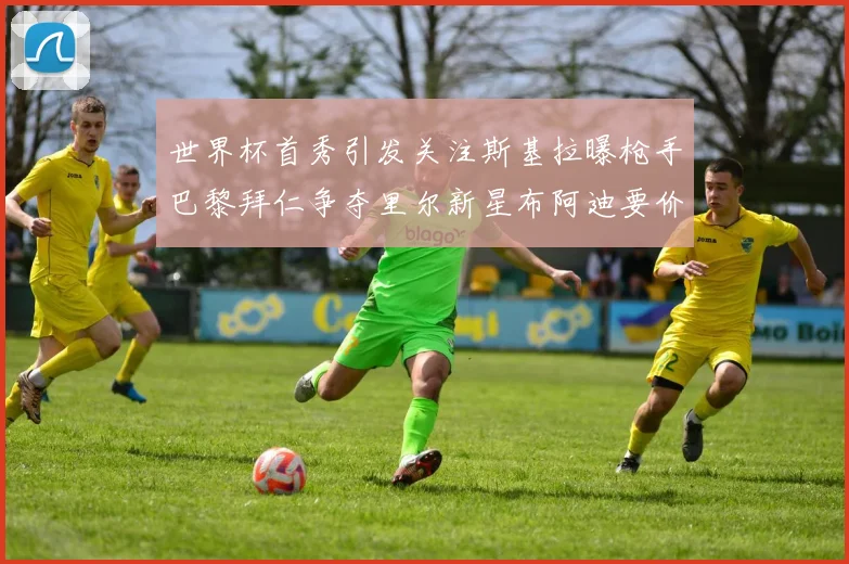 世界杯首秀引发关注斯基拉曝枪手巴黎拜仁争夺里尔新星布阿迪要价7000万欧