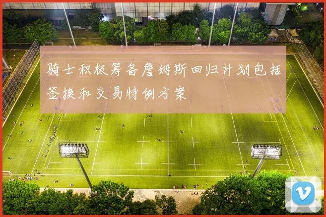 骑士积极筹备詹姆斯回归计划包括签换和交易特例方案