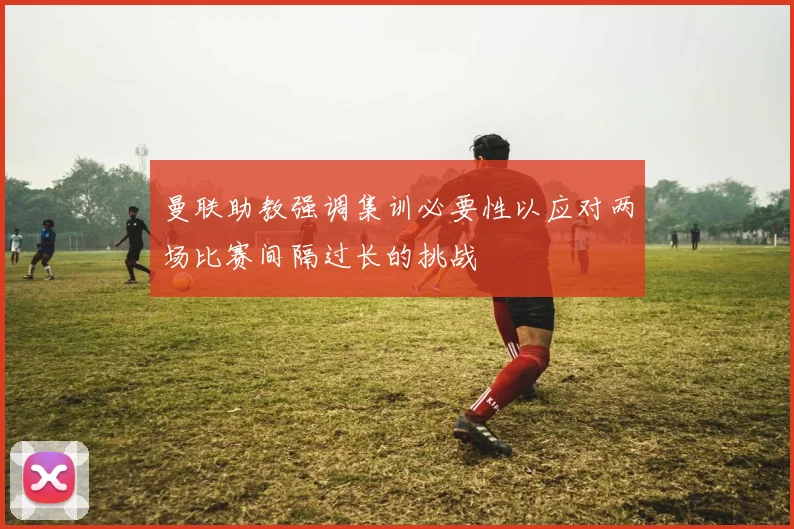 曼联助教强调集训必要性以应对两场比赛间隔过长的挑战