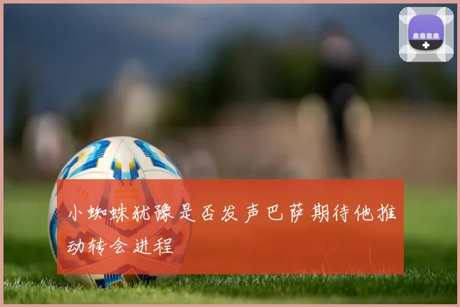 小蜘蛛犹豫是否发声巴萨期待他推动转会进程