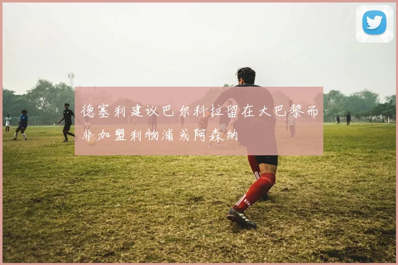 德塞利建议巴尔科拉留在大巴黎而非加盟利物浦或阿森纳