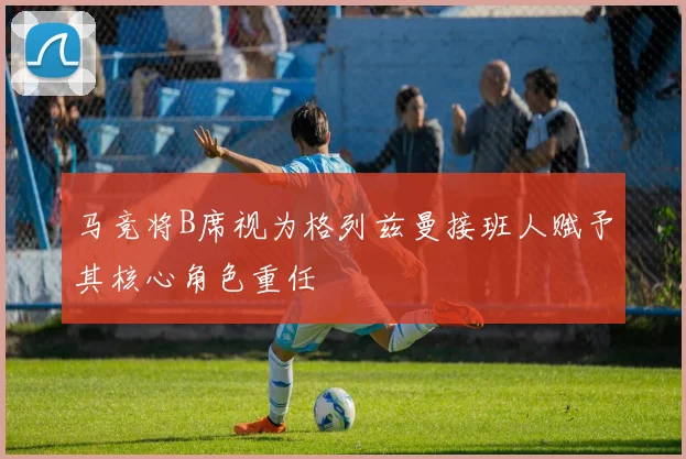 马竞将B席视为格列兹曼接班人赋予其核心角色重任