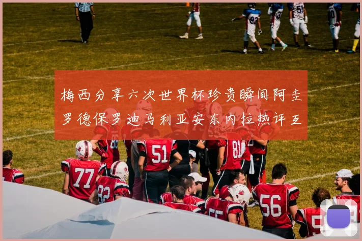 梅西分享六次世界杯珍贵瞬间阿圭罗德保罗迪马利亚安东内拉热评互动