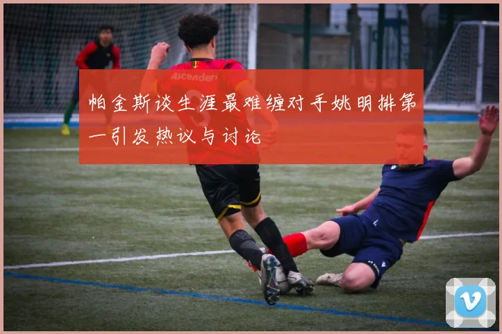 帕金斯谈生涯最难缠对手姚明排第一引发热议与讨论