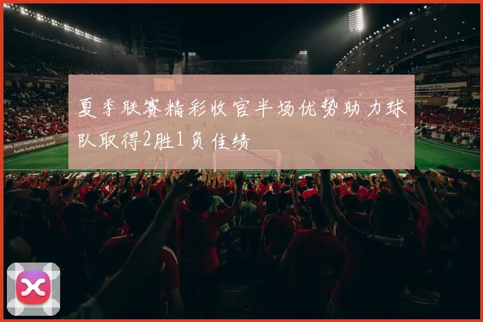 夏季联赛精彩收官半场优势助力球队取得2胜1负佳绩