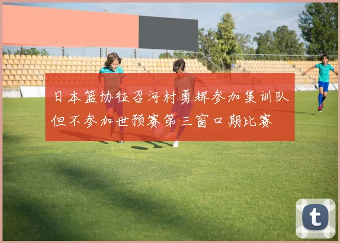 日本篮协征召河村勇辉参加集训队但不参加世预赛第三窗口期比赛