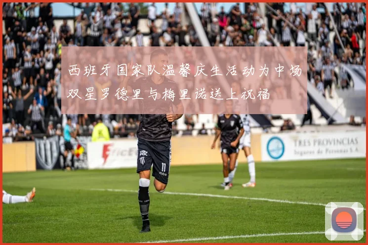 西班牙国家队温馨庆生活动为中场双星罗德里与梅里诺送上祝福