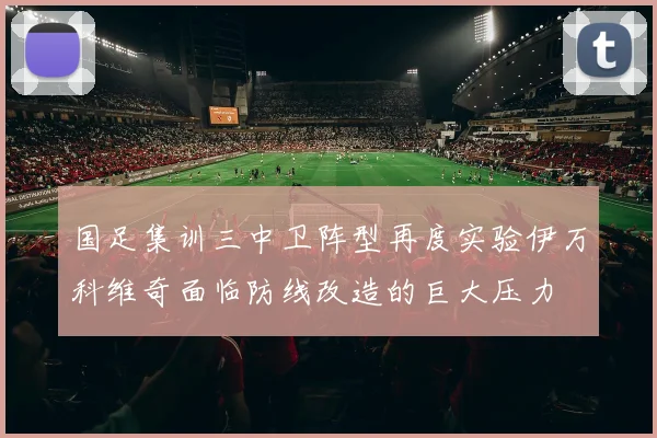 国足集训三中卫阵型再度实验伊万科维奇面临防线改造的巨大压力