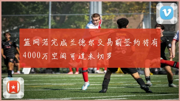 篮网若完成兰德尔交易前签约将有4000万空间可追米切罗