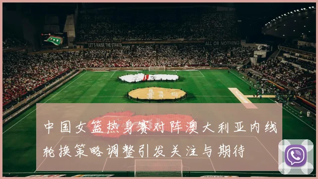 中国女篮热身赛对阵澳大利亚内线轮换策略调整引发关注与期待